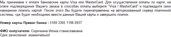 Мы принимаем к оплате банковские карты Visa или MasterCard. Для осуществления оплаты по карте, на этапе подтверждения Вашего заказа в способах оплаты выберите "Visa / MasterCard" и подтвердите свое намерение платить картой. После этого Вы будете перенаправлены на авторизованный сервер платежной системы, где будет необходимо ввести данные Вашей карты и завершить платеж.  Номер карты Приват банка : 5169 3305 1198 0937  ФИО получателя: Сорочкина Илона станиславовна Срок зачисления: моментально! 